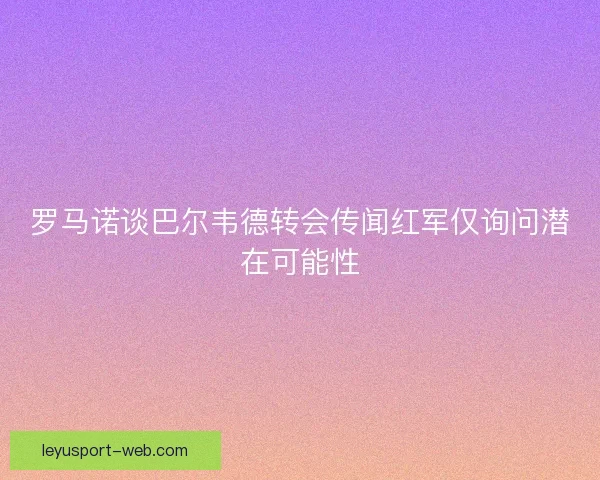 罗马诺谈巴尔韦德转会传闻红军仅询问潜在可能性
