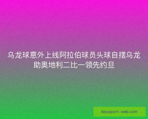 乌龙球意外上线阿拉伯球员头球自摆乌龙助奥地利二比一领先约旦
