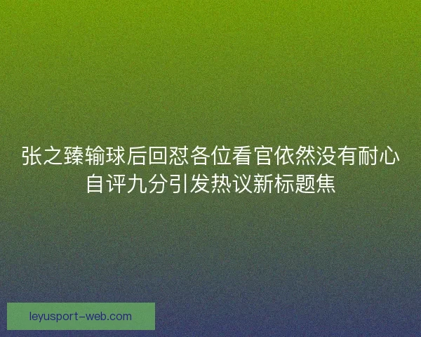 张之臻输球后回怼各位看官依然没有耐心自评九分引发热议新标题焦