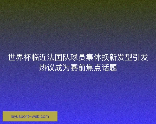 世界杯临近法国队球员集体换新发型引发热议成为赛前焦点话题