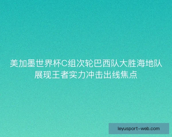 美加墨世界杯C组次轮巴西队大胜海地队展现王者实力冲击出线焦点